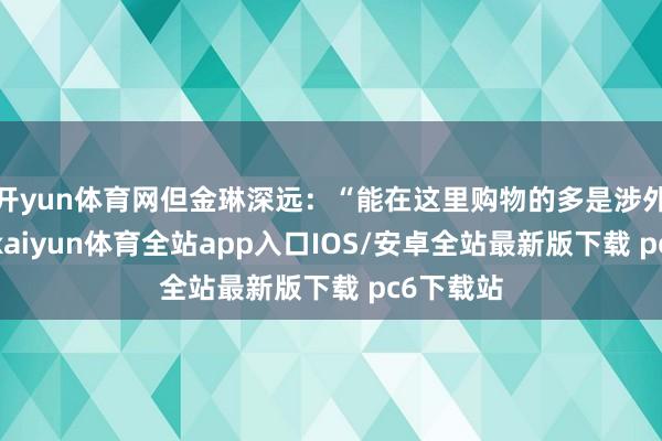 开yun体育网但金琳深远:“能在这里购物的多是涉外责任者-kaiyun体育全站app入口IOS/安卓全站最新版下载 pc6下载站