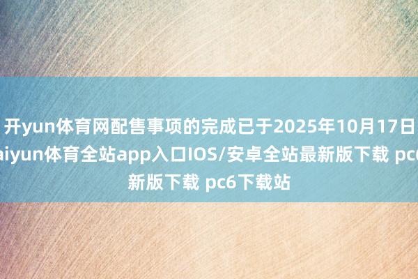 开yun体育网配售事项的完成已于2025年10月17日落实-kaiyun体育全站app入口IOS/安卓全站最新版下载 pc6下载站