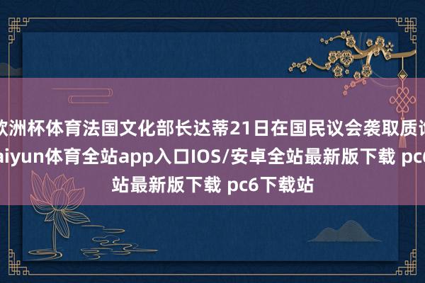 欧洲杯体育法国文化部长达蒂21日在国民议会袭取质询时说-kaiyun体育全站app入口IOS/安卓全站最新版下载 pc6下载站