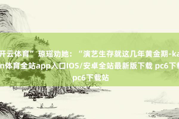 开云体育” 琼瑶劝她：“演艺生存就这几年黄金期-kaiyun体育全站app入口IOS/安卓全站最新版下载 pc6下载站