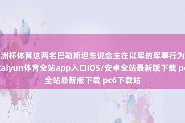 欧洲杯体育这两名巴勒斯坦东说念主在以军的军事行为中被欺骗-kaiyun体育全站app入口IOS/安卓全站最新版下载 pc6下载站