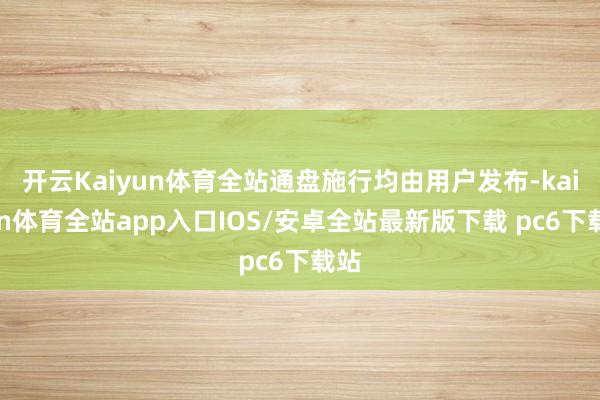开云Kaiyun体育全站通盘施行均由用户发布-kaiyun体育全站app入口IOS/安卓全站最新版下载 pc6下载站