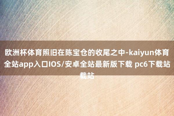 欧洲杯体育照旧在陈宝仓的收尾之中-kaiyun体育全站app入口IOS/安卓全站最新版下载 pc6下载站
