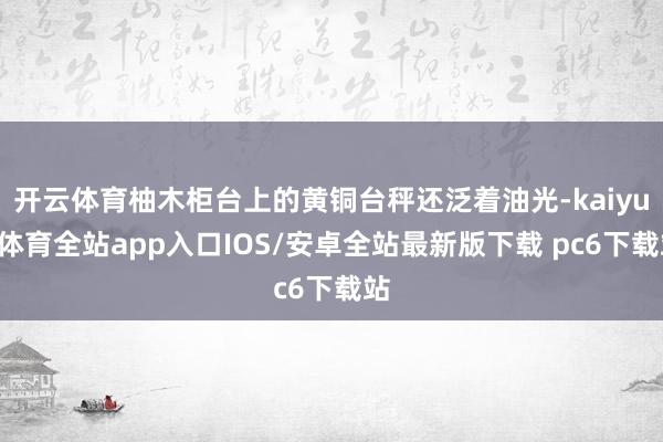 开云体育柚木柜台上的黄铜台秤还泛着油光-kaiyun体育全站app入口IOS/安卓全站最新版下载 pc6下载站
