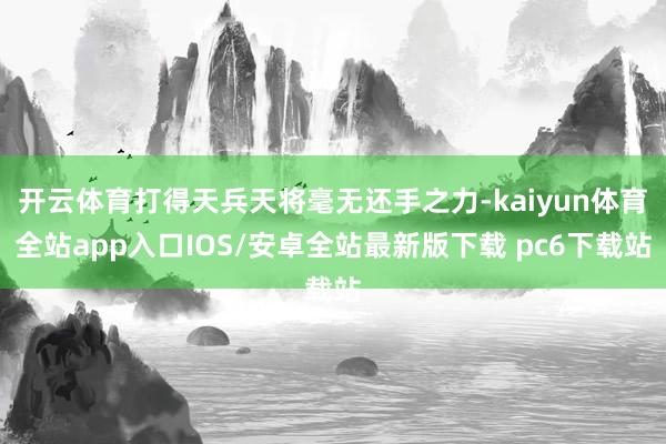 开云体育打得天兵天将毫无还手之力-kaiyun体育全站app入口IOS/安卓全站最新版下载 pc6下载站