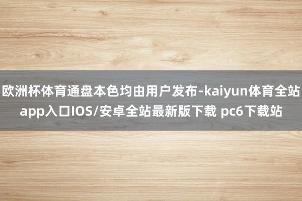 欧洲杯体育通盘本色均由用户发布-kaiyun体育全站app入口IOS/安卓全站最新版下载 pc6下载站