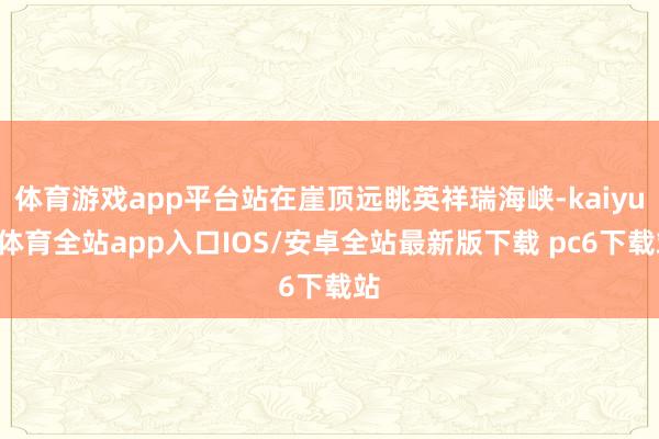 体育游戏app平台站在崖顶远眺英祥瑞海峡-kaiyun体育全站app入口IOS/安卓全站最新版下载 pc6下载站