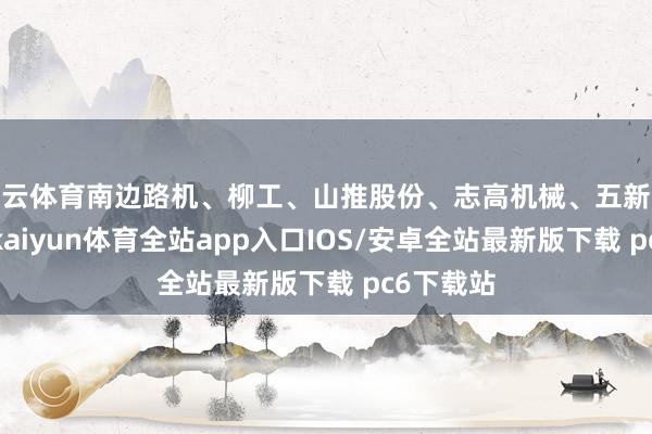 开云体育南边路机、柳工、山推股份、志高机械、五新隧装跟涨-kaiyun体育全站app入口IOS/安卓全站最新版下载 pc6下载站