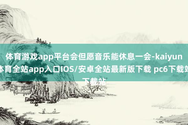 体育游戏app平台会但愿音乐能休息一会-kaiyun体育全站app入口IOS/安卓全站最新版下载 pc6下载站
