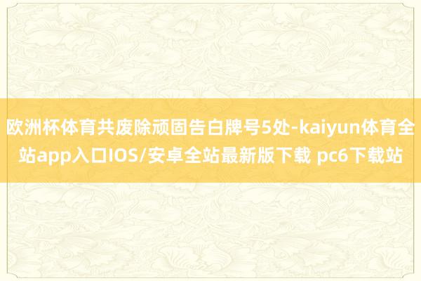 欧洲杯体育共废除顽固告白牌号5处-kaiyun体育全站app入口IOS/安卓全站最新版下载 pc6下载站