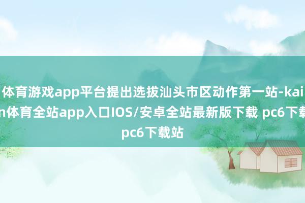 体育游戏app平台提出选拔汕头市区动作第一站-kaiyun体育全站app入口IOS/安卓全站最新版下载 pc6下载站