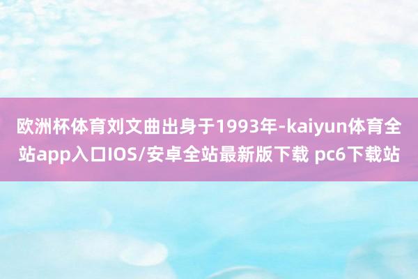 欧洲杯体育刘文曲出身于1993年-kaiyun体育全站app入口IOS/安卓全站最新版下载 pc6下载站