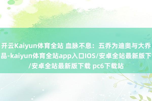 开云Kaiyun体育全站 血脉不息:五乔为迪奥与大乔身体的聚积产品-kaiyun体育全站app入口IOS/安卓全站最新版下载 pc6下载站