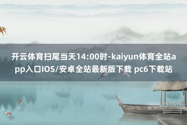 开云体育 扫尾当天14:00时-kaiyun体育全站app入口IOS/安卓全站最新版下载 pc6下载站