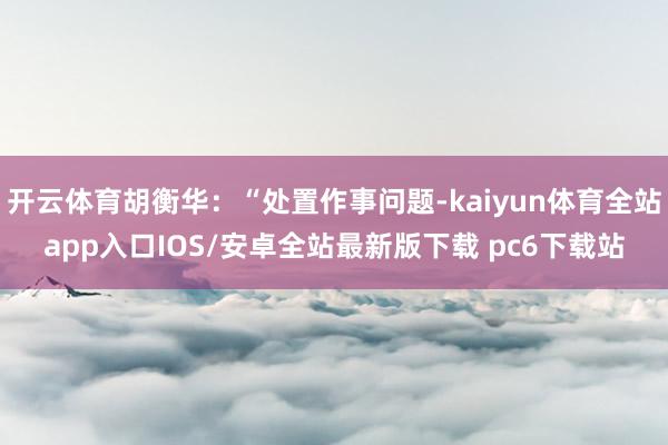 开云体育胡衡华:“处置作事问题-kaiyun体育全站app入口IOS/安卓全站最新版下载 pc6下载站