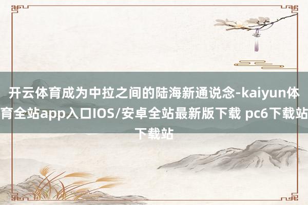 开云体育成为中拉之间的陆海新通说念-kaiyun体育全站app入口IOS/安卓全站最新版下载 pc6下载站