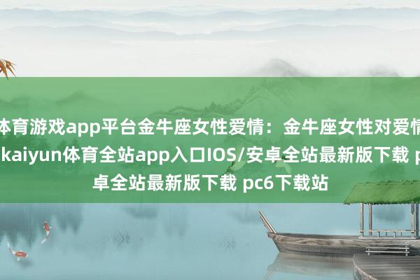 体育游戏app平台金牛座女性爱情:金牛座女性对爱情极为执着-kaiyun体育全站app入口IOS/安卓全站最新版下载 pc6下载站