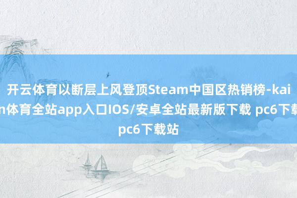 开云体育以断层上风登顶Steam中国区热销榜-kaiyun体育全站app入口IOS/安卓全站最新版下载 pc6下载站