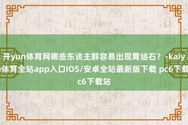 开yun体育网哪些东谈主群容易出现胃结石？-kaiyun体育全站app入口IOS/安卓全站最新版下载 pc6下载站