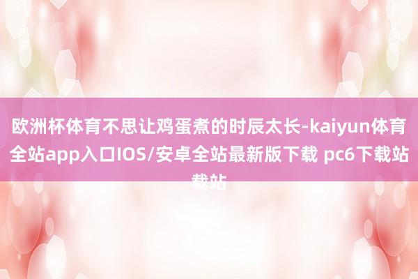 欧洲杯体育不思让鸡蛋煮的时辰太长-kaiyun体育全站app入口IOS/安卓全站最新版下载 pc6下载站