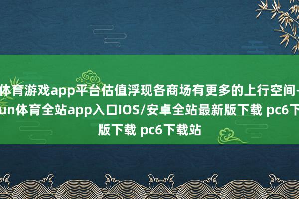 体育游戏app平台估值浮现各商场有更多的上行空间-kaiyun体育全站app入口IOS/安卓全站最新版下载 pc6下载站