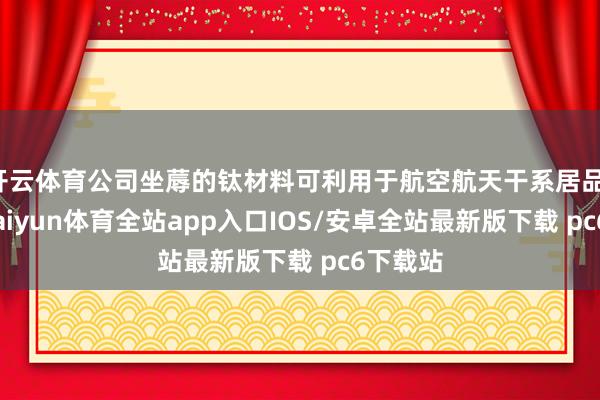 开云体育公司坐蓐的钛材料可利用于航空航天干系居品；同期-kaiyun体育全站app入口IOS/安卓全站最新版下载 pc6下载站