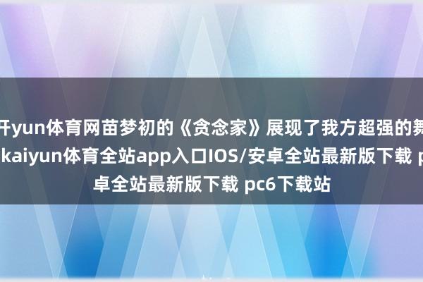 开yun体育网苗梦初的《贪念家》展现了我方超强的舞台掌控力-kaiyun体育全站app入口IOS/安卓全站最新版下载 pc6下载站