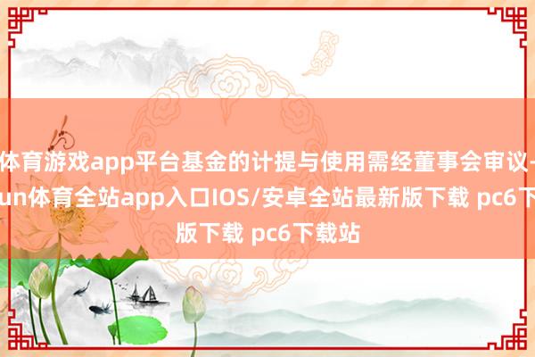体育游戏app平台基金的计提与使用需经董事会审议-kaiyun体育全站app入口IOS/安卓全站最新版下载 pc6下载站