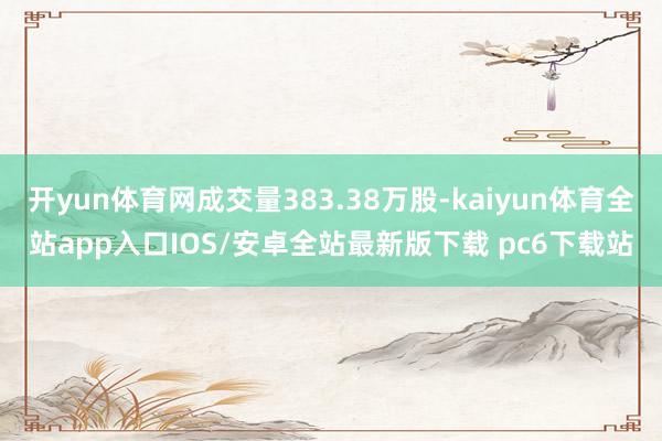 开yun体育网成交量383.38万股-kaiyun体育全站app入口IOS/安卓全站最新版下载 pc6下载站