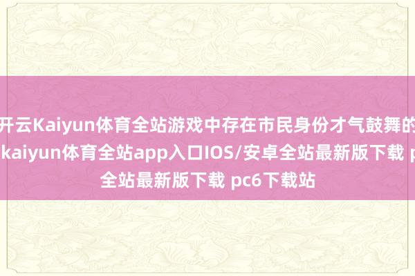 开云Kaiyun体育全站游戏中存在市民身份才气鼓舞的剧情成分-kaiyun体育全站app入口IOS/安卓全站最新版下载 pc6下载站