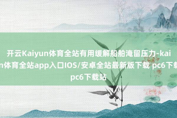 开云Kaiyun体育全站有用缓解船舶淹留压力-kaiyun体育全站app入口IOS/安卓全站最新版下载 pc6下载站