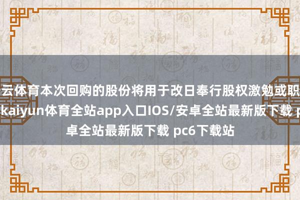 开云体育本次回购的股份将用于改日奉行股权激勉或职工捏股探求-kaiyun体育全站app入口IOS/安卓全站最新版下载 pc6下载站