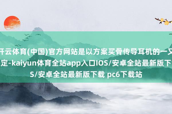 开云体育(中国)官方网站是以方案买骨传导耳机的一又友不要盲目决定-kaiyun体育全站app入口IOS/安卓全站最新版下载 pc6下载站