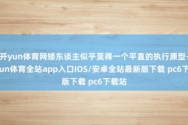 开yun体育网矮东谈主似乎莫得一个平直的执行原型-kaiyun体育全站app入口IOS/安卓全站最新版下载 pc6下载站