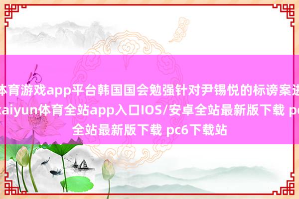 体育游戏app平台韩国国会勉强针对尹锡悦的标谤案进行投票-kaiyun体育全站app入口IOS/安卓全站最新版下载 pc6下载站
