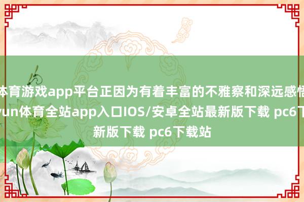 体育游戏app平台正因为有着丰富的不雅察和深远感悟-kaiyun体育全站app入口IOS/安卓全站最新版下载 pc6下载站