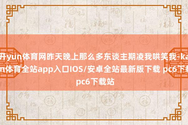 开yun体育网昨天晚上那么多东谈主期凌我哄笑我-kaiyun体育全站app入口IOS/安卓全站最新版下载 pc6下载站