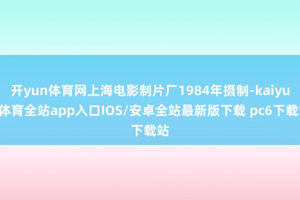 开yun体育网上海电影制片厂1984年摄制-kaiyun体育全站app入口IOS/安卓全站最新版下载 pc6下载站