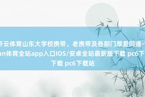 开云体育山东大学校携带、老携带及各部门厚爱同道-kaiyun体育全站app入口IOS/安卓全站最新版下载 pc6下载站