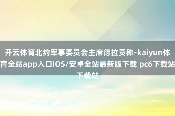 开云体育北约军事委员会主席德拉贡称-kaiyun体育全站app入口IOS/安卓全站最新版下载 pc6下载站