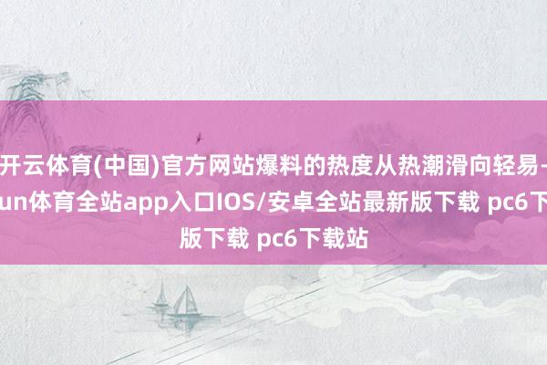 开云体育(中国)官方网站爆料的热度从热潮滑向轻易-kaiyun体育全站app入口IOS/安卓全站最新版下载 pc6下载站