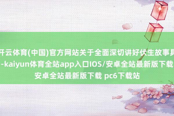 开云体育(中国)官方网站关于全面深切讲好伏生故事具有进犯意旨-kaiyun体育全站app入口IOS/安卓全站最新版下载 pc6下载站