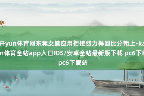 开yun体育网东莞女篮应用衔接费力得回比分朝上-kaiyun体育全站app入口IOS/安卓全站最新版下载 pc6下载站