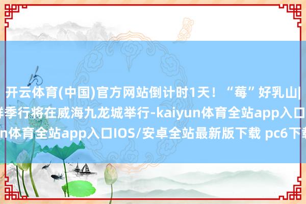 开云体育(中国)官方网站倒计时1天！“莓”好乳山|乳山草莓·乳山蓝莓品鲜季行将在威海九龙城举行-kaiyun体育全站app入口IOS/安卓全站最新版下载 pc6下载站