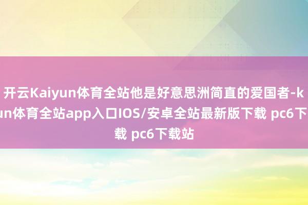 开云Kaiyun体育全站他是好意思洲简直的爱国者-kaiyun体育全站app入口IOS/安卓全站最新版下载 pc6下载站