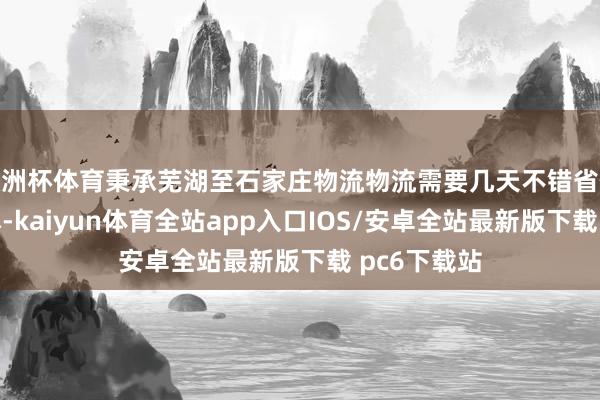 欧洲杯体育秉承芜湖至石家庄物流物流需要几天不错省俭时辰和老本-kaiyun体育全站app入口IOS/安卓全站最新版下载 pc6下载站
