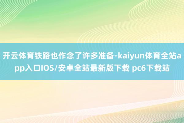 开云体育铁路也作念了许多准备-kaiyun体育全站app入口IOS/安卓全站最新版下载 pc6下载站
