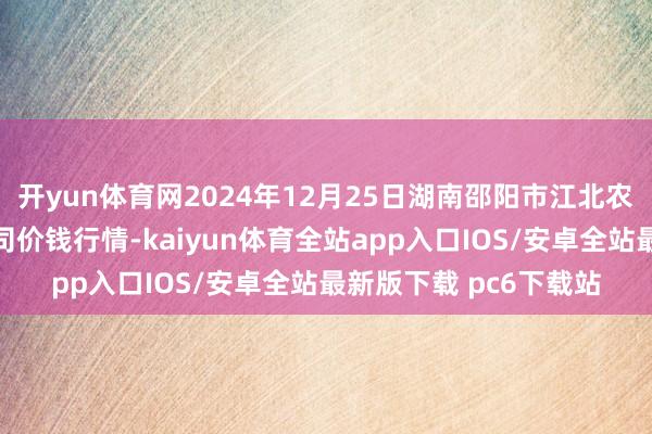 开yun体育网2024年12月25日湖南邵阳市江北农产物批发有限职守公司价钱行情-kaiyun体育全站app入口IOS/安卓全站最新版下载 pc6下载站
