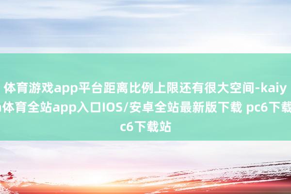 体育游戏app平台距离比例上限还有很大空间-kaiyun体育全站app入口IOS/安卓全站最新版下载 pc6下载站