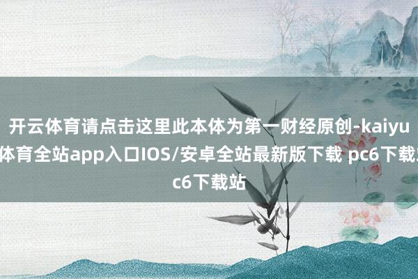 开云体育请点击这里此本体为第一财经原创-kaiyun体育全站app入口IOS/安卓全站最新版下载 pc6下载站